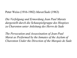 Peter Weiss (1916-1982) Marat/Sade (1963)

Die Verfolgung und Ermordung Jean Paul Marats
dargestellt durch die Schauspielgruppe des Hospizes
zu Charenton unter Anleitung des Herrn de Sade

The Persecution and Assassination of Jean-Paul
Marat as Performed by the Inmates of the Asylum of
Charenton Under the Direction of the Marquis de Sade
 