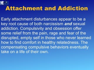 Attachment and Addiction Early attachment disturbances appear to be a key root cause of both narcissism  and  sexual addiction. Compulsivity and obsession offer some relief from the pain, rage and fear of the disrupted, empty self in those who never learned how to find comfort in healthy relatedness. The compensating compulsive behaviors eventually take on a life of their own.  