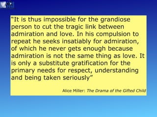 “ It is thus impossible for the grandiose  person to cut the tragic link between admiration and love. In his compulsion to repeat he seeks insatiably for admiration, of which he never gets enough because admiration is not the same thing as love. It is only a substitute gratification for the primary needs for respect, understanding and being taken seriously” Alice Miller:  The Drama of the Gifted Child 