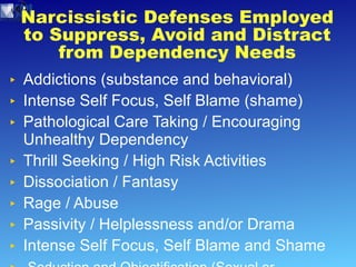 Narcissistic Defenses Employed to Suppress, Avoid and Distract from Dependency Needs Addictions (substance and behavioral) Intense Self Focus, Self Blame (shame) Pathological Care Taking / Encouraging Unhealthy Dependency Thrill Seeking / High Risk Activities Dissociation / Fantasy  Rage / Abuse Passivity / Helplessness and/or Drama Intense Self Focus, Self Blame and Shame Seduction and Objectification (Sexual or Emotional) Objectification 