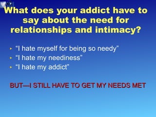 What does your addict have to say about the need for relationships and intimacy? “I hate myself for being so needy” “I hate my neediness” “I hate my addict” BUT—I STILL HAVE TO GET MY NEEDS MET 