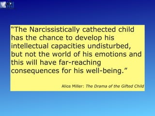 “ The Narcissistically cathected child  has the chance to develop his intellectual capacities undisturbed, but not the world of his emotions and this will have far-reaching consequences for his well-being.” Alice Miller:  The Drama of the Gifted Child 