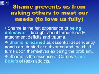 Shame prevents us from asking others to meet our needs (to love us fully) Shame is the felt experience of  being defective   — brought about through early attachment deficits and trauma. Shame  is learned   as essential dependency needs are denied or subverted and the child turns upon themselves as being the problem.  Shame is the essence of Carnes ‘ Core Beliefs  of (sex) addicts. 