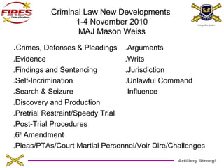 Artillery Strong! 
Criminal Law New Developments 
1-4 November 2010 
MAJ Mason Weiss 
.Crimes, Defenses & Pleadings .Arguments 
.Evidence .Writs 
.Findings and Sentencing .Jurisdiction 
.Self-Incrimination .Unlawful Command 
.Search & Seizure Influence 
.Discovery and Production 
.Pretrial Restraint/Speedy Trial 
.Post-Trial Procedures 
.6th Amendment 
.Pleas/PTAs/Court Martial Personnel/Voir Dire/Challenges 
 