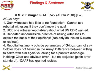 Artillery Strong! 
Findings & Sentence 
U.S. v. Eslinger 69 M.J. 522 (ACCA 2010) [F-7] 
ACCA says: 
1. Govt witnesses had little to no foundation! Cannot use 
rebuttal witnesses if they don’t know the guy! 
2. UCI: one witness kept talking about what BN CDR wanted. 
3. Repeated impermissible practice of asking witnesses to 
explain the basis of their opinions! [can only do this on X-exam 
or redirect]. 
4. Rebuttal testimony outside parameters of Griggs: cannot say 
Soldier does not belong in the Army! Difference between willing 
to serve with him again vs. calling for a punitive discharge. 
Holding: Clear and obvious error—but no prejudice [plain error 
standard!]. CAAF has granted review. 
 