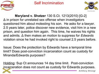 Artillery Strong! 
Self Incrimination 
Maryland v. Shatzer 130 S.Ct. 1213(2010) [G-2] 
Δ in prison for unrelated sex offense when investigators 
questioned him about molesting his son. He asks for a lawyer. 
2.5 years later, police discover new evidence, visit him in a new 
prison, and question him again. This time, he waives his rights 
and admits. Δ then makes an motion to suppress for Edwards 
violation since he had invoked right to counsel 2.5 years before. 
Issue: Does the protection by Edwards have a temporal time 
limit? Does post-conviction incarceration count as custody for 
Miranda/Edwards purposes? 
Holding: Sup Ct announces 14 day time limit. Post-conviction 
incarceration does not count as custody for Edwards purposes. 
 