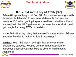 Artillery Strong! 
Self Incrimination 
U.S. v. Kirk (ACCA July 28, 2010) [G-7] 
Article 62 appeal by govt at Fort Sill. Accused was charged with 
desertion. MJ decided to suppress statements that accused 
made to 1SG when getting in-processed back into the unit and 
accused said he didn’t get married because he was afraid he’d 
get caught for being AWOL if he did so. 
Issue: Did MJ err by ruling that accused’s statement to 1SG was 
inadmissible due to lack of Article 31 warnings? 
Holding: Yes. 1SG wasn’t acting in law enforcement or 
disciplinary capacity. Routine administrative question to 
inprocess accused was not likely to elicit an incriminating 
response! 
 