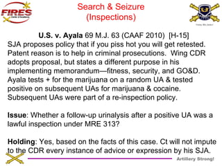 Artillery Strong! 
Search & Seizure 
(Inspections) 
U.S. v. Ayala 69 M.J. 63 (CAAF 2010) [H-15] 
SJA proposes policy that if you piss hot you will get retested. 
Patent reason is to help in criminal prosecutions. Wing CDR 
adopts proposal, but states a different purpose in his 
implementing memorandum—fitness, security, and GO&D. 
Ayala tests + for the marijuana on a random UA & tested 
positive on subsequent UAs for marijuana & cocaine. 
Subsequent UAs were part of a re-inspection policy. 
Issue: Whether a follow-up urinalysis after a positive UA was a 
lawful inspection under MRE 313? 
Holding: Yes, based on the facts of this case. Ct will not impute 
to the CDR every instance of advice or expression by his SJA. 
 