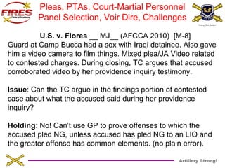 Pleas, PTAs, Court-Martial Personnel 
Panel Selection, Voir Dire, Challenges 
U.S. v. Flores __ MJ__ (AFCCA 2010) [M-8] 
Guard at Camp Bucca had a sex with Iraqi detainee. Also gave 
him a video camera to film things. Mixed plea/JA Video related 
to contested charges. During closing, TC argues that accused 
corroborated video by her providence inquiry testimony. 
Issue: Can the TC argue in the findings portion of contested 
case about what the accused said during her providence 
inquiry? 
Holding: No! Can’t use GP to prove offenses to which the 
accused pled NG, unless accused has pled NG to an LIO and 
the greater offense has common elements. (no plain error). 
Artillery Strong! 
 