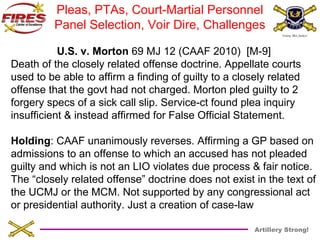 Pleas, PTAs, Court-Martial Personnel 
Panel Selection, Voir Dire, Challenges 
U.S. v. Morton 69 MJ 12 (CAAF 2010) [M-9] 
Death of the closely related offense doctrine. Appellate courts 
used to be able to affirm a finding of guilty to a closely related 
offense that the govt had not charged. Morton pled guilty to 2 
forgery specs of a sick call slip. Service-ct found plea inquiry 
insufficient & instead affirmed for False Official Statement. 
Holding: CAAF unanimously reverses. Affirming a GP based on 
admissions to an offense to which an accused has not pleaded 
guilty and which is not an LIO violates due process & fair notice. 
The “closely related offense” doctrine does not exist in the text of 
the UCMJ or the MCM. Not supported by any congressional act 
or presidential authority. Just a creation of case-law 
Artillery Strong! 
 