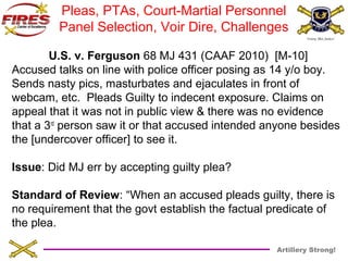 Pleas, PTAs, Court-Martial Personnel 
Panel Selection, Voir Dire, Challenges 
U.S. v. Ferguson 68 MJ 431 (CAAF 2010) [M-10] 
Accused talks on line with police officer posing as 14 y/o boy. 
Sends nasty pics, masturbates and ejaculates in front of 
webcam, etc. Pleads Guilty to indecent exposure. Claims on 
appeal that it was not in public view & there was no evidence 
that a 3rd person saw it or that accused intended anyone besides 
the [undercover officer] to see it. 
Issue: Did MJ err by accepting guilty plea? 
Standard of Review: “When an accused pleads guilty, there is 
no requirement that the govt establish the factual predicate of 
the plea. 
Artillery Strong! 
 