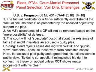 Pleas, PTAs, Court-Martial Personnel 
Panel Selection, Voir Dire, Challenges 
U.S. v. Ferguson 68 MJ 431 (CAAF 2010) [M-10] 
1. The factual predicate for a GP is sufficiently established if the 
“factual circumstances” as presented by the accused objectively 
support the plea. 
2. An MJ’s acceptance of a GP will not be reversed based on the 
“mere possibility” of defense. 
3. The court will not “speculate” post-trial about the existence of 
facts that might invalidate an accused’s guilty plea. 
Holding: Court rejects cases dealing with “willful” and “public 
view” elements—because those were from contested cases! 
Here, the accused pled guilty and agreed that his actions were in 
public view. “By doing so, appellant relinquished his right to 
contest π’s theory on appeal unless ROT shows matter 
inconsistent with his plea.” 
Artillery Strong! 
 