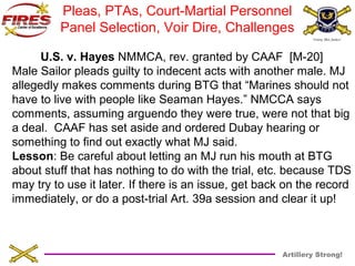 Pleas, PTAs, Court-Martial Personnel 
Panel Selection, Voir Dire, Challenges 
U.S. v. Hayes NMMCA, rev. granted by CAAF [M-20] 
Male Sailor pleads guilty to indecent acts with another male. MJ 
allegedly makes comments during BTG that “Marines should not 
have to live with people like Seaman Hayes.” NMCCA says 
comments, assuming arguendo they were true, were not that big 
a deal. CAAF has set aside and ordered Dubay hearing or 
something to find out exactly what MJ said. 
Lesson: Be careful about letting an MJ run his mouth at BTG 
about stuff that has nothing to do with the trial, etc. because TDS 
may try to use it later. If there is an issue, get back on the record 
immediately, or do a post-trial Art. 39a session and clear it up! 
Artillery Strong! 
 