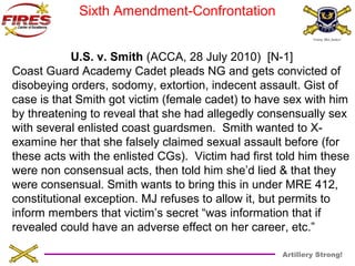 Artillery Strong! 
Sixth Amendment-Confrontation 
U.S. v. Smith (ACCA, 28 July 2010) [N-1] 
Coast Guard Academy Cadet pleads NG and gets convicted of 
disobeying orders, sodomy, extortion, indecent assault. Gist of 
case is that Smith got victim (female cadet) to have sex with him 
by threatening to reveal that she had allegedly consensually sex 
with several enlisted coast guardsmen. Smith wanted to X-examine 
her that she falsely claimed sexual assault before (for 
these acts with the enlisted CGs). Victim had first told him these 
were non consensual acts, then told him she’d lied & that they 
were consensual. Smith wants to bring this in under MRE 412, 
constitutional exception. MJ refuses to allow it, but permits to 
inform members that victim’s secret “was information that if 
revealed could have an adverse effect on her career, etc.” 
 