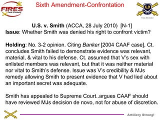 Artillery Strong! 
Sixth Amendment-Confrontation 
U.S. v. Smith (ACCA, 28 July 2010) [N-1] 
Issue: Whether Smith was denied his right to confront victim? 
Holding: No. 3-2 opinion. Citing Banker [2004 CAAF case], Ct. 
concludes Smith failed to demonstrate evidence was relevant, 
material, & vital to his defense. Ct. assumed that V’s sex with 
enlisted members was relevant, but that it was neither material 
nor vital to Smith’s defense. Issue was V’s credibility & MJs 
remedy allowing Smith to present evidence that V had lied about 
an important secret was adequate. 
Smith has appealed to Supreme Court..argues CAAF should 
have reviewed MJs decision de novo, not for abuse of discretion. 
 