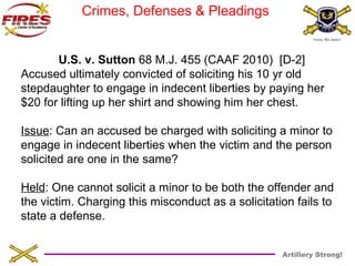 Artillery Strong! 
Crimes, Defenses & Pleadings 
U.S. v. Sutton 68 M.J. 455 (CAAF 2010) [D-2] 
Accused ultimately convicted of soliciting his 10 yr old 
stepdaughter to engage in indecent liberties by paying her 
$20 for lifting up her shirt and showing him her chest. 
Issue: Can an accused be charged with soliciting a minor to 
engage in indecent liberties when the victim and the person 
solicited are one in the same? 
Held: One cannot solicit a minor to be both the offender and 
the victim. Charging this misconduct as a solicitation fails to 
state a defense. 
 