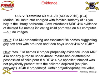 Artillery Strong! 
Evidence 
U.S. v. Yammine 69 M.J. 70 (ACCA 2010) [E-4] 
Marine Drill Instructor charged with forcible sodomy of 14 y/o 
boy in the library bathroom. Govt introduces MRE 414 evidence 
of deleted file names indicating child porn was on his computer 
—but no images. 
Issue: Did MJ err admitting unassociated file names suggesting 
gay sex acts with pre-teen and teen boys under 414 or 404b? 
Held: Yes. File names ≠ proper propensity evidence under MRE 
414 nor any purpose under 404b! Possession or attempted 
possession of child porn ≠ MRE 414 b/c appellant himself was 
not physically present with the children depicted (not pics 
anyway!). 404b ≠ propensity! Unfair prejudice/probative value! 
 