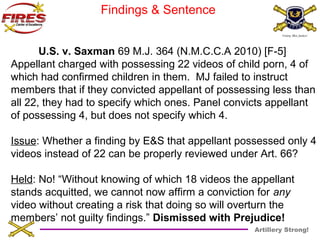 Artillery Strong! 
Findings & Sentence 
U.S. v. Saxman 69 M.J. 364 (N.M.C.C.A 2010) [F-5] 
Appellant charged with possessing 22 videos of child porn, 4 of 
which had confirmed children in them. MJ failed to instruct 
members that if they convicted appellant of possessing less than 
all 22, they had to specify which ones. Panel convicts appellant 
of possessing 4, but does not specify which 4. 
Issue: Whether a finding by E&S that appellant possessed only 4 
videos instead of 22 can be properly reviewed under Art. 66? 
Held: No! “Without knowing of which 18 videos the appellant 
stands acquitted, we cannot now affirm a conviction for any 
video without creating a risk that doing so will overturn the 
members’ not guilty findings.” Dismissed with Prejudice! 
 