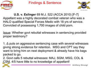 Artillery Strong! 
Findings & Sentence 
U.S. v. Eslinger 69 M.J. 522 (ACCA 2010) [F-7] 
Appellant was a highly decorated combat veteran who was a 
HALO qualified Special Forces Medic with 18 yrs of service. 
Convicted of possessing 1,700 images of child porn. 
Issue: Whether govt rebuttal witnesses in sentencing provided 
proper testimony? 
1. Δ puts on aggressive sentencing case with several witnesses 
giving strong evidence for retention. MSG and CPT say they 
want to bring him on next deployment & already have his bags 
packed to go. 
2. Govt calls 5 rebuttal witnesses: MAJ, SGM, MSG, COL & 
CSM. 4/5 have little to no knowledge of appellant! 
 