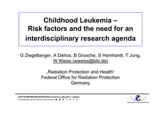 Childhood Leukemia –
        Risk factors and the need for an
       interdisciplinary research agenda

  G Ziegelberger, A Dehos, B Grosche, S Hornhardt, T Jung,
                  W Weiss (wweiss@bfs.de)

                        „Radiation Protection and Health“
                      Federal Office for Radiation Protection
                                     Germany

COST/ICNIRP/BfS/WHO/EUROSKIN Conference, May 2011, Lubljana
 