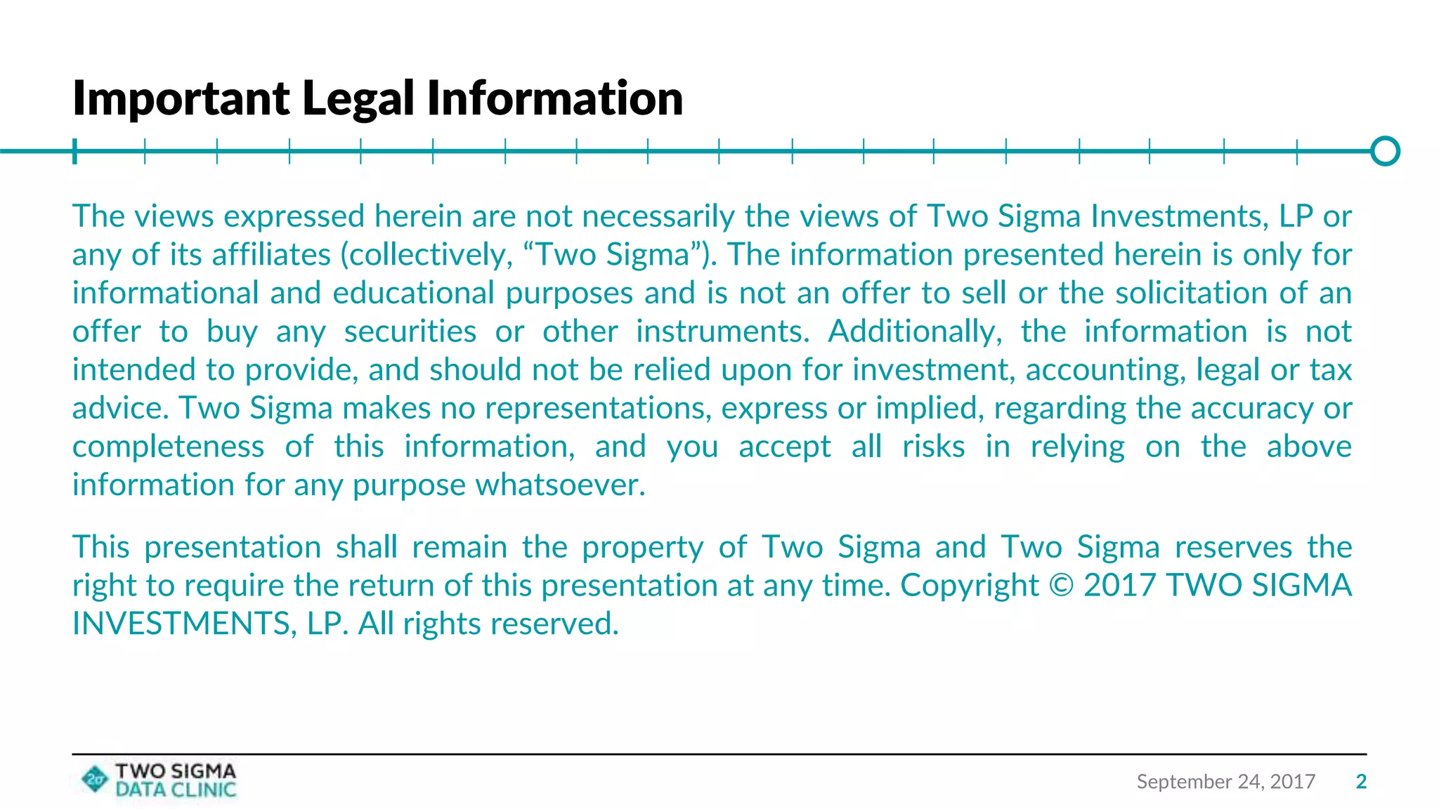 Important Legal Information
September 24, 2017
The views expressed herein are not necessarily the views of Two Sigma Investments, LP or
any of its affiliates (collectively, “Two Sigma”). The information presented herein is only for
informational and educational purposes and is not an offer to sell or the solicitation of an
offer to buy any securities or other instruments. Additionally, the information is not
intended to provide, and should not be relied upon for investment, accounting, legal or tax
advice. Two Sigma makes no representations, express or implied, regarding the accuracy or
completeness of this information, and you accept all risks in relying on the above
information for any purpose whatsoever.
This presentation shall remain the property of Two Sigma and Two Sigma reserves the
right to require the return of this presentation at any time. Copyright © 2017 TWO SIGMA
INVESTMENTS, LP. All rights reserved.
2
 