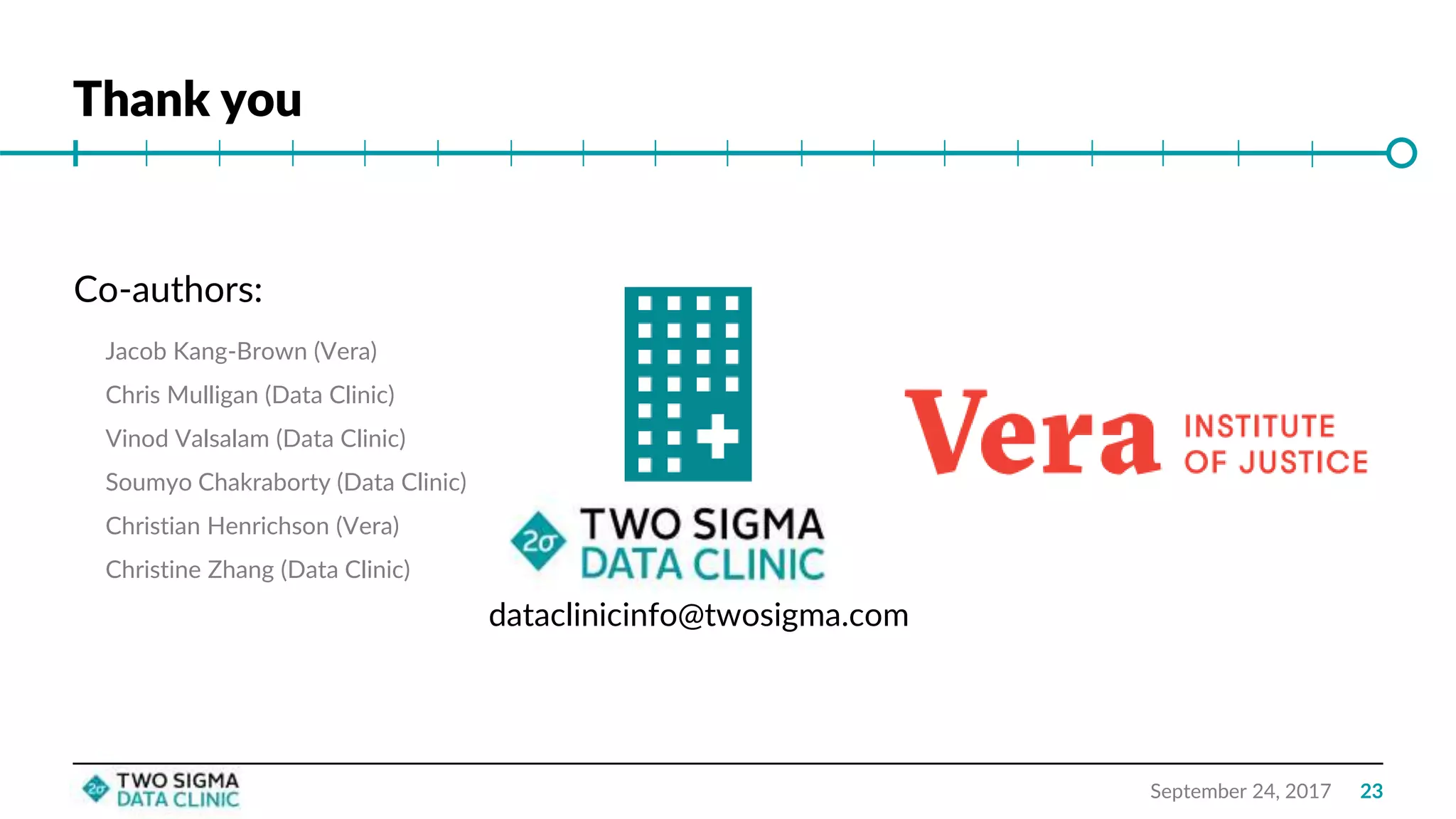 Thank you
September 24, 2017
dataclinicinfo@twosigma.com
Co-authors:
Jacob Kang-Brown (Vera)
Chris Mulligan (Data Clinic)
Vinod Valsalam (Data Clinic)
Soumyo Chakraborty (Data Clinic)
Christian Henrichson (Vera)
Christine Zhang (Data Clinic)
23
 