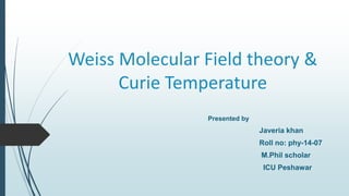 Weiss Molecular Field theory &
Curie Temperature
Presented by
Javeria khan
Roll no: phy-14-07
M.Phil scholar
ICU Peshawar
 