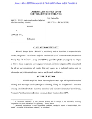 UNITED STATES DISTRICT COURT
NORTHERN DISTRICT OF ILLINOIS
JOSEPH WEISS, individually and on behalf of
all others similarly situated,
Plaintiff,
v.
GOOGLE INC.,
Defendant.
Civil Action No.
(JURY TRIAL DEMANDED)
CLASS ACTION COMPLAINT
Plaintiff Joseph Weiss (“Plaintiff”), individually and on behalf of all others similarly
situated, brings this Class Action Complaint for violations of the Illinois Biometric Information
Privacy Act, 740 ILCS 14/1, et seq. (the “BIPA”), against Google Inc. (“Google”), and alleges
as follows based on personal knowledge as to himself, on the investigation of his counsel and
the advice and consultation of certain third-party agents as to technical matters, and on
information and belief as to all other matters, and demands trial by jury:
NATURE OF ACTION
1. Plaintiff brings this action for damages and other legal and equitable remedies
resulting from the illegal actions of Google in collecting, storing and using Plaintiff’s and other
similarly situated individuals’ biometric identifiers1
and biometric information2
(collectively,
“biometrics”) without informed written consent, in direct violation of the BIPA.
1
A “biometric identifier” is any personal feature that is unique to an individual, including
fingerprints, iris scans, DNA and “face geometry,” among others.
2
“Biometric information” is any information captured, converted, stored, or shared based on a
person’s biometric identifier used to identify an individual.
Case: 1:16-cv-02870 Document #: 1 Filed: 03/04/16 Page 1 of 16 PageID #:1
 