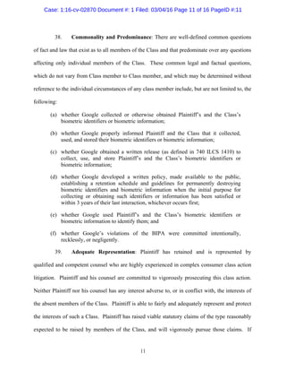 11
38. Commonality and Predominance: There are well-defined common questions
of fact and law that exist as to all members of the Class and that predominate over any questions
affecting only individual members of the Class. These common legal and factual questions,
which do not vary from Class member to Class member, and which may be determined without
reference to the individual circumstances of any class member include, but are not limited to, the
following:
(a) whether Google collected or otherwise obtained Plaintiff’s and the Class’s
biometric identifiers or biometric information;
(b) whether Google properly informed Plaintiff and the Class that it collected,
used, and stored their biometric identifiers or biometric information;
(c) whether Google obtained a written release (as defined in 740 ILCS 1410) to
collect, use, and store Plaintiff’s and the Class’s biometric identifiers or
biometric information;
(d) whether Google developed a written policy, made available to the public,
establishing a retention schedule and guidelines for permanently destroying
biometric identifiers and biometric information when the initial purpose for
collecting or obtaining such identifiers or information has been satisfied or
within 3 years of their last interaction, whichever occurs first;
(e) whether Google used Plaintiff’s and the Class’s biometric identifiers or
biometric information to identify them; and
(f) whether Google’s violations of the BIPA were committed intentionally,
recklessly, or negligently.
39. Adequate Representation: Plaintiff has retained and is represented by
qualified and competent counsel who are highly experienced in complex consumer class action
litigation. Plaintiff and his counsel are committed to vigorously prosecuting this class action.
Neither Plaintiff nor his counsel has any interest adverse to, or in conflict with, the interests of
the absent members of the Class. Plaintiff is able to fairly and adequately represent and protect
the interests of such a Class. Plaintiff has raised viable statutory claims of the type reasonably
expected to be raised by members of the Class, and will vigorously pursue those claims. If
Case: 1:16-cv-02870 Document #: 1 Filed: 03/04/16 Page 11 of 16 PageID #:11
 