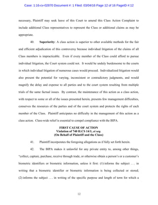 12
necessary, Plaintiff may seek leave of this Court to amend this Class Action Complaint to
include additional Class representatives to represent the Class or additional claims as may be
appropriate.
40. Superiority: A class action is superior to other available methods for the fair
and efficient adjudication of this controversy because individual litigation of the claims of all
Class members is impracticable. Even if every member of the Class could afford to pursue
individual litigation, the Court system could not. It would be unduly burdensome to the courts
in which individual litigation of numerous cases would proceed. Individualized litigation would
also present the potential for varying, inconsistent or contradictory judgments, and would
magnify the delay and expense to all parties and to the court system resulting from multiple
trials of the same factual issues. By contrast, the maintenance of this action as a class action,
with respect to some or all of the issues presented herein, presents few management difficulties,
conserves the resources of the parties and of the court system and protects the rights of each
member of the Class. Plaintiff anticipates no difficulty in the management of this action as a
class action. Class-wide relief is essential to compel compliance with the BIPA.
FIRST CAUSE OF ACTION
Violation of 740 ILCS 14/1, et seq.
(On Behalf of Plaintiff and the Class)
41. Plaintiff incorporates the foregoing allegations as if fully set forth herein.
42. The BIPA makes it unlawful for any private entity to, among other things,
“collect, capture, purchase, receive through trade, or otherwise obtain a person’s or a customer’s
biometric identifiers or biometric information, unless it first: (1) informs the subject . . . in
writing that a biometric identifier or biometric information is being collected or stored;
(2) informs the subject . . . in writing of the specific purpose and length of term for which a
Case: 1:16-cv-02870 Document #: 1 Filed: 03/04/16 Page 12 of 16 PageID #:12
 
