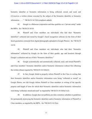 13
biometric identifier or biometric information is being collected, stored, and used; and
(3) receives a written release executed by the subject of the biometric identifier or biometric
information . . . .” 740 ILCS 14/15(b) (emphasis added).
43. Google is a Delaware corporation and thus qualifies as a “private entity” under
the BIPA. See 740 ILCS 14/10.
44. Plaintiff and Class members are individuals who had their “biometric
identifiers” collected and stored by Google’s facial recognition software (in the form of their
facial geometries extracted from digital photographs uploaded to Google Photos). See 740 ILCS
14/10.
45. Plaintiff and Class members are individuals who had their “biometric
information” collected by Google (in the form of their gender, age and location) through
Google’s collection and use of their “biometric identifiers.”
46. Google systematically and automatically collected, used, and stored Plaintiff’s
and Class members’ biometric identifiers and/or biometric information without first obtaining
the written release required by 740 ILCS 14/15(b)(3).
47. In fact, Google failed to properly inform Plaintiff or the Class in writing that
their biometric identifiers and/or biometric information were being “collected or stored” on
Google Photos, nor did Google inform Plaintiff or Class members in writing of the specific
purpose and length of term for which their biometric identifiers and/or biometric information
were being “collected, stored and used” as required by 740 ILCS 14/15(b)(1)-(2).
48. In addition, Google does not publicly provide a retention schedule or guidelines
for permanently destroying the biometric identifiers and/or biometric information of Plaintiff or
Class members, as required by the BIPA. See 740 ILCS 14/15(a).
Case: 1:16-cv-02870 Document #: 1 Filed: 03/04/16 Page 13 of 16 PageID #:13
 