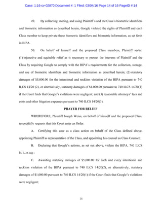 14
49. By collecting, storing, and using Plaintiff’s and the Class’s biometric identifiers
and biometric information as described herein, Google violated the rights of Plaintiff and each
Class member to keep private these biometric identifiers and biometric information, as set forth
in BIPA.
50. On behalf of himself and the proposed Class members, Plaintiff seeks:
(1) injunctive and equitable relief as is necessary to protect the interests of Plaintiff and the
Class by requiring Google to comply with the BIPA’s requirements for the collection, storage,
and use of biometric identifiers and biometric information as described herein; (2) statutory
damages of $5,000.00 for the intentional and reckless violation of the BIPA pursuant to 740
ILCS 14/20 (2), or alternatively, statutory damages of $1,000.00 pursuant to 740 ILCS 14/20(1)
if the Court finds that Google’s violations were negligent; and (3) reasonable attorneys’ fees and
costs and other litigation expenses pursuant to 740 ILCS 14/20(3).
PRAYER FOR RELIEF
WHEREFORE, Plaintiff Joseph Weiss, on behalf of himself and the proposed Class,
respectfully requests that this Court enter an Order:
A. Certifying this case as a class action on behalf of the Class defined above,
appointing Plaintiff as representative of the Class, and appointing his counsel as Class Counsel;
B. Declaring that Google’s actions, as set out above, violate the BIPA, 740 ILCS
l4/1, et seq.;
C. Awarding statutory damages of $5,000.00 for each and every intentional and
reckless violation of the BIPA pursuant to 740 ILCS 14/20(2), or alternatively, statutory
damages of $1,000.00 pursuant to 740 ILCS 14/20(1) if the Court finds that Google’s violations
were negligent;
Case: 1:16-cv-02870 Document #: 1 Filed: 03/04/16 Page 14 of 16 PageID #:14
 