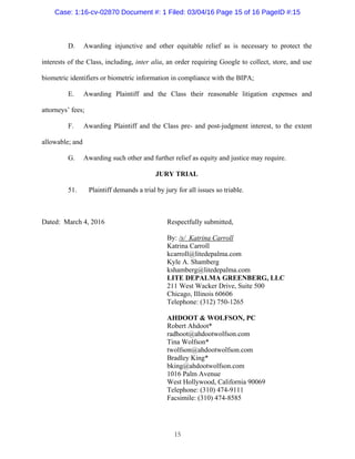 15
D. Awarding injunctive and other equitable relief as is necessary to protect the
interests of the Class, including, inter alia, an order requiring Google to collect, store, and use
biometric identifiers or biometric information in compliance with the BIPA;
E. Awarding Plaintiff and the Class their reasonable litigation expenses and
attorneys’ fees;
F. Awarding Plaintiff and the Class pre- and post-judgment interest, to the extent
allowable; and
G. Awarding such other and further relief as equity and justice may require.
JURY TRIAL
51. Plaintiff demands a trial by jury for all issues so triable.
Dated: March 4, 2016 Respectfully submitted,
By: /s/ Katrina Carroll
Katrina Carroll
kcarroll@litedepalma.com
Kyle A. Shamberg
kshamberg@litedepalma.com
LITE DEPALMA GREENBERG, LLC
211 West Wacker Drive, Suite 500
Chicago, Illinois 60606
Telephone: (312) 750-1265
AHDOOT & WOLFSON, PC
Robert Ahdoot*
radhoot@ahdootwolfson.com
Tina Wolfson*
twolfson@ahdootwolfson.com
Bradley King*
bking@ahdootwolfson.com
1016 Palm Avenue
West Hollywood, California 90069
Telephone: (310) 474-9111
Facsimile: (310) 474-8585
Case: 1:16-cv-02870 Document #: 1 Filed: 03/04/16 Page 15 of 16 PageID #:15
 