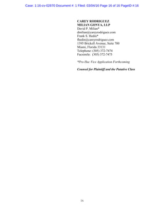 16
CAREY RODRIGUEZ
MILIAN GONYA, LLP
David P. Milian*
dmilian@careyrodriguez.com
Frank S. Hedin*
fhedin@careyrodriguez.com
1395 Brickell Avenue, Suite 700
Miami, Florida 33131
Telephone: (305) 372-7474
Facsimile: (305) 372-7475
*Pro Hac Vice Application Forthcoming
Counsel for Plaintiff and the Putative Class
Case: 1:16-cv-02870 Document #: 1 Filed: 03/04/16 Page 16 of 16 PageID #:16
 