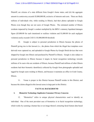 4
Plaintiff, are citizens of a state different from Google’s home states; and (iii) the aggregate
amount in controversy exceeds $5,000,000.00, exclusive of interests and costs. There are likely
millions of individuals who, while residing in Illinois, had their photos uploaded to Google
Photos even though they are not users of Google Photos. The estimated number of Illinois
residents impacted by Google’s conduct multiplied by the BIPA’s statutory liquidated damages
figure ($5,000.00 for each intentional or reckless violation and $1,000.00 for each negligent
violation) easily exceeds CAFA’s $5,000,000.00 threshold.
10. Google is subject to personal jurisdiction in Illinois because the photos of
Plaintiff giving rise to this lawsuit (i.e., the photos from which the illegal face templates were
derived) were captured on, and uploaded to Google Photos by Google Droid devices that were
shipped by Google into Illinois and purchased by Plaintiff in Illinois. Google is also subject to
personal jurisdiction in Illinois because it targets its facial recognition technology towards
millions of its users who are residents of Illinois, because Plaintiff and millions of other Illinois
residents had their biometric identifier(s) collected by Google from photographs uploaded and
tagged by Google users residing in Illinois, and because it maintains an office in Cook County,
Illinois.
11. Venue is proper in this District because Plaintiff resides in this District, and
because the claims alleged in this lawsuit arose in large part in this District.
FACTUAL BACKGROUND
I. Biometric Technology Implicates Consumer Privacy Concerns
12. “Biometrics” refers to unique physical characteristics used to identify an
individual. One of the most prevalent uses of biometrics is in facial recognition technology,
which works by scanning a human face or an image thereof, extracting facial feature data based
Case: 1:16-cv-02870 Document #: 1 Filed: 03/04/16 Page 4 of 16 PageID #:4
 