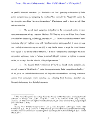 5
on specific “biometric identifiers” (i.e., details about the face’s geometry as determined by facial
points and contours), and comparing the resulting “face template” (or “faceprint”) against the
face templates stored in a “face template database.” If a database match is found, an individual
may be identified.
13. The use of facial recognition technology in the commercial context presents
numerous consumer privacy concerns. During a 2012 hearing before the United States Senate
Subcommittee on Privacy, Technology, and the Law, U.S. Senator Al Franken stated that “there
is nothing inherently right or wrong with [facial recognition technology, but] if we do not stop
and carefully consider the way we use [it], it may also be abused in ways that could threaten
basic aspects of our privacy and civil liberties.”3
Senator Franken noted, for example, that facial
recognition technology could be “abused to not only identify protesters at political events and
rallies, but to target them for selective jailing and prosecution.”4
14. The Federal Trade Commission (“FTC”) has raised similar concerns, and
recently released a “Best Practices” guide for companies using facial recognition technology. 5
In the guide, the Commission underscores the importance of companies’ obtaining affirmative
consent from consumers before extracting and collecting their biometric identifiers and
biometric information from digital photographs.
3
What Facial Recognition Technology Means for Privacy and Civil Liberties: Hearing Before the
Subcomm. on Privacy, Tech. & the Law of the S. Comm. on the Judiciary, 112th Cong. 1 (2012),
available at https://www.eff.org/files/filenode/jenniferlynch_eff-senate-testimony-face_recognition.pdf
(last visited Mar. 1, 2016).
4
Id.
5
Facing Facts: Best Practices for Common Uses of Facial Recognition Technologies, Federal Trade
Commission (Oct. 2012), available at http://www.ftc.gov/sites/default/files/documents/reports/facing-
facts-best-practices-common-uses-facial-recognition-technologies/121022facialtechrpt.pdf (last visited
Mar. 1, 2016).
Case: 1:16-cv-02870 Document #: 1 Filed: 03/04/16 Page 5 of 16 PageID #:5
 