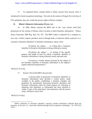 6
15. As explained below, Google failed to obtain consent from anyone when it
introduced its facial recognition technology. Not only do the actions of Google fly in the face of
FTC guidelines, they also violate the privacy rights of Illinois residents.
II. Illinois’s Biometric Information Privacy Act
16. In 2008, Illinois enacted the BIPA due to the “very serious need [for]
protections for the citizens of Illinois when it [comes to their] biometric information.” Illinois
House Transcript, 2008 Reg. Sess. No. 276. The BIPA makes it unlawful for a company to,
inter alia, “collect, capture, purchase, receive through trade, or otherwise obtain a person’s or a
customer’s biometric identifiers6
or biometric information, unless it first:
(l) informs the subject . . . in writing that a biometric
identifier or biometric information is being collected or stored;
(2) informs the subject . . . in writing of the specific
purpose and length of term for which a biometric identifier or
biometric information is being collected, stored, and used; and
(3) receives a written release executed by the subject of
the biometric identifier or biometric information or the subject’s
legally authorized representative.”
740 ILCS 14/15 (b).
17. Section 15(a) of the BIPA also provides:
A private entity in possession of biometric identifiers or
biometric information must develop a written policy, made
available to the public, establishing a retention schedule and
guidelines for permanently destroying biometric identifiers and
biometric information when the initial purpose for collecting or
obtaining such identifiers or information has been satisfied or
within 3 years of the individual’s last interaction with the private
entity, whichever occurs first.
740 ILCS 14/15(a).
6
BIPA’s definition of “biometric identifier” expressly includes information collected about the
geometry of the face (i.e., facial data obtained through facial recognition technology). See 740 ILCS
14/10.
Case: 1:16-cv-02870 Document #: 1 Filed: 03/04/16 Page 6 of 16 PageID #:6
 
