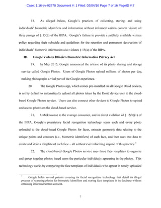 7
18. As alleged below, Google’s practices of collecting, storing, and using
individuals’ biometric identifiers and information without informed written consent violate all
three prongs of § 15(b) of the BIPA. Google’s failure to provide a publicly available written
policy regarding their schedule and guidelines for the retention and permanent destruction of
individuals’ biometric information also violates § 15(a) of the BIPA.
III. Google Violates Illinois’s Biometric Information Privacy Act
19. In May 2015, Google announced the release of its photo sharing and storage
service called Google Photos. Users of Google Photos upload millions of photos per day,
making photographs a vital part of the Google experience.
20. The Google Photos app, which comes pre-installed on all Google Droid devices,
is set by default to automatically upload all photos taken by the Droid device user to the cloud-
based Google Photos service. Users can also connect other devices to Google Photos to upload
and access photos on the cloud-based service.
21. Unbeknownst to the average consumer, and in direct violation of § 15(b)(1) of
the BIPA, Google’s proprietary facial recognition technology scans each and every photo
uploaded to the cloud-based Google Photos for faces, extracts geometric data relating to the
unique points and contours (i.e., biometric identifiers) of each face, and then uses that data to
create and store a template of each face – all without ever informing anyone of this practice.7
22. The cloud-based Google Photos service uses these face templates to organize
and group together photos based upon the particular individuals appearing in the photos. This
technology works by comparing the face templates of individuals who appear in newly-uploaded
7
Google holds several patents covering its facial recognition technology that detail its illegal
process of scanning photos for biometric identifiers and storing face templates in its database without
obtaining informed written consent.
Case: 1:16-cv-02870 Document #: 1 Filed: 03/04/16 Page 7 of 16 PageID #:7
 