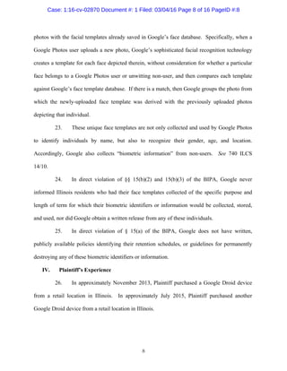 8
photos with the facial templates already saved in Google’s face database. Specifically, when a
Google Photos user uploads a new photo, Google’s sophisticated facial recognition technology
creates a template for each face depicted therein, without consideration for whether a particular
face belongs to a Google Photos user or unwitting non-user, and then compares each template
against Google’s face template database. If there is a match, then Google groups the photo from
which the newly-uploaded face template was derived with the previously uploaded photos
depicting that individual.
23. These unique face templates are not only collected and used by Google Photos
to identify individuals by name, but also to recognize their gender, age, and location.
Accordingly, Google also collects “biometric information” from non-users. See 740 ILCS
14/10.
24. In direct violation of §§ 15(b)(2) and 15(b)(3) of the BIPA, Google never
informed Illinois residents who had their face templates collected of the specific purpose and
length of term for which their biometric identifiers or information would be collected, stored,
and used, nor did Google obtain a written release from any of these individuals.
25. In direct violation of § 15(a) of the BIPA, Google does not have written,
publicly available policies identifying their retention schedules, or guidelines for permanently
destroying any of these biometric identifiers or information.
IV. Plaintiff’s Experience
26. In approximately November 2013, Plaintiff purchased a Google Droid device
from a retail location in Illinois. In approximately July 2015, Plaintiff purchased another
Google Droid device from a retail location in Illinois.
Case: 1:16-cv-02870 Document #: 1 Filed: 03/04/16 Page 8 of 16 PageID #:8
 