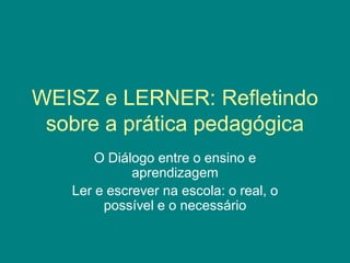 WEISZ e LERNER: Refletindo
sobre a prática pedagógica
O Diálogo entre o ensino e
aprendizagem
Ler e escrever na escola: o real, o
possível e o necessário
 