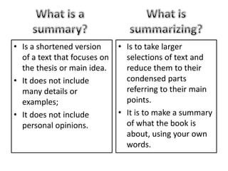 • Is a shortened version
of a text that focuses on
the thesis or main idea.
• It does not include
many details or
examples;
• It does not include
personal opinions.
• Is to take larger
selections of text and
reduce them to their
condensed parts
referring to their main
points.
• It is to make a summary
of what the book is
about, using your own
words.
 
