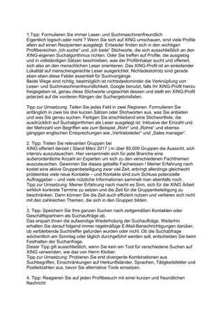 1.Tipp: Formulieren Sie immer Leser- und Suchmaschinenfreundlich
Eigentlich logisch,oder nicht ? Wenn Sie sich auf XING umschauen, sind viele Profile
allein auf einen Rezipienten ausgelegt. Entweder finden sich in den wichtigen
Profilbereichen „Ich suche“ und „Ich biete“ Stichworte, die sich ausschließlich an den
XING-eigenen Suchalgorithmus richten. Oder Sie treffen auf Profile, die ausgiebig
und in vollständigen Sätzen beschreiben, was der Profilinhaber sucht und offeriert,
sich also an den menschlichen Leser orientieren. Das XING-Profil ist an einleitender
Lokalität auf menschengerechte Leser ausgerichtet. Nichtsdestotrotz sind gerade
eben eben diese Felder essentiell für Suchvorgänge.
Beide Wege sind richtig, bestmöglich ist nichtsdestominder die Verknüpfung von
Leser- und Suchmaschinenfreundlichkeit. Google benutzt, falls Ihr XING-Profil hierzu
freigegeben ist, genau diese Stichworte ungeachtet dessen und stellt ein XING-Profil
jederzeit auf die vorderen Rängen der Suchergebnislisten.
Tipp zur Umsetzung: Teilen Sie jedes Feld in zwei Regionen. Formulieren Sie
anfänglich in zwei bis drei kurzen Sätzen oder Stichworten aus, was Sie anbieten
und was Sie genau suchen. Fertigen Sie anschließend eine Stichwortliste, die
ausdrücklich auf Suchalgorithmen als Leser ausgelegt ist: Inklusive der Einzahl und
der Mehrzahl von Begriffen wie zum Beispiel „Rohr“ und „Rohre“ und ebenso
gängigen englischen Entsprechungen wie „Vertriebsleiter“ und „Sales manager“.
2. Tipp: Treten Sie relevanten Gruppen bei
XING offeriert derzeit ( Stand März 2017 ) in über 85.000 Gruppen die Aussicht, sich
intensiv auszutauschen. Hier versammeln sich für jede Branche eine
außerordentliche Anzahl an Experten um sich zu den verschiedenen Fachthemen
auszutauschen. Gewinnen Sie dieses geballte Fachwissen ! Meiner Erfahrung nach
kostet eine aktive Gruppenbeteiligung zwar viel Zeit, erbringt allerdings gleichwohl
problemlos viele neue Kontakte – und Kontakte sind zum Schluss potenzielle
Auftraggeber – und viele nützliche Informationen sammelt man ebenfalls noch.
Tipp zur Umsetzung: Meiner Erfahrung nach macht es Sinn, sich für die XING Arbeit
wirklich konkrete Termine zu setzen und die Zeit für die Gruppenbeteiligung zu
beschränken. Dann können Sie die Zeit auch effizient nutzen und verlieren sich nicht
mit den zahlreichen Themen, die sich in den Gruppen bilden.
.
3. Tipp: Speichern Sie Ihre ganzen Suchen nach zeitgemäßen Kontakten oder
Geschäftspartnern als Suchaufträge ab.
Das erspart Ihnen die aufwendige Wiederholung der Suchaufträge. Weiterhin
erhalten Sie darauf folgend immer regelmäßige E-Mail-Benachrichtigungen darüber,
ob verbleibende Suchtreffer gefunden wurden oder nicht. Ob die Suchabfrage
wöchentlich am Sonntag oder täglich durchgeführt werden soll, entscheiden Sie beim
Festhalten der Suchanfrage.
Dieser Tipp gilt ausschließlich, wenn Sie kein ein Tool für verschiedene Suchen auf
XING verwenden, wie das von Herrn Kloiber.
Tipp zur Umsetzung: Probieren Sie erst divergente Kombinationen aus
Suchbegriffen, Einschränkungen auf Herkunftsländer, Sprachen, Tätigkeitsfelder und
Postleitzahlen aus, bevor Sie alternative Tools einsetzen.
4. Tipp: Reagieren Sie auf jeden Profilbesuch mit einer kurzen und freundlichen
Nachricht
 