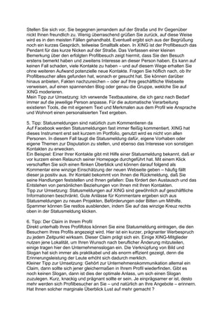 Stellen Sie sich vor, Sie begegnen jemandem auf der Straße und Ihr Gegenüber
nickt Ihnen freundlich zu. Wenig überraschend grüßen Sie zurück, auf diese Weise
wird es in den meisten Fällen gehandhabt. Eventuell ergibt sich aus der Begrüßung
noch ein kurzes Gespräch, teilweise Smalltalk eben. In XING ist der Profilbesuch das
Pendant für das kurze Nicken auf der Straße. Das Verfassen einer kleinen
Bemerkung über den erfolgten Profilbesuch zeigt hiermit, dass Sie den Besuch
erstens bemerkt haben und zweitens Interesse an dieser Person haben. Es kann auf
keinen Fall schaden, viele Kontakte zu haben – und auf diesem Wege erhalten Sie
ohne weiteren Aufwand potenzielle neue Kontakte. Fragen Sie höflich nach, ob Ihr
Profilbesucher alles gefunden hat, wonach er gesucht hat. Sie können darüber
hinaus anbieten, Fakten nachzureichen – oder auf Ihre geschäftliche Webseite
verweisen, auf einen spannenden Blog oder genau die Gruppe, weklche Sie auf
XING moderieren.
Mein Tipp zur Umsetzung: Ich verwende Textbausteine, die ich ganz nach Bedarf
immer auf die jeweilige Person anpasse. Für die automatische Verarbeitung
existieren Tools, die mit eigenem Text und Merkmalen aus dem Profil wie Ansprache
und Wohnort einen personalisierten Text ergeben.
5. Tipp: Statusmeldungen sind natürlich zum Kommentieren da
Auf Facebook werden Statusmeldungen fast immer fleißig kommentiert. XING hat
dieses Instrument erst seit kurzem im Portfolio, genutzt wird es nicht von allen
Personen. In diesem Fall taugt die Statusmeldung dafür, eigene Vorhaben oder
eigene Themen zur Disputation zu stellen, und ebenso das Interesse von sonstigen
Kontakten zu erwecken.
Ein Beispiel: Einer Ihrer Kontakte gibt mit Hilfe einer Statusmeldung bekannt, daß er
vor kurzem einen Relaunch seiner Homepage durchgeführt hat. Mit einem Klick
verschaffen Sie sich einen flinken Überblick und können darauf folgend als
Kommentar eine winzige Einschätzung der neuen Webseite geben – häufig fällt
dieser ja positiv aus. Ihr Kontakt bekommt von Ihnen die Rückmeldung, daß Sie
seine Handlungen feststellen und Ihnen gefallen: Das fördert den Austausch und das
Entstehen von persönlichen Beziehungen von Ihnen mit Ihren Kontakten.
Tipp zur Umsetzung: Statusmeldungen auf XING sind gewöhnlich auf geschäftliche
Informationen beschränkt. Gute Anlässe für Kommentare ergeben sich aus
Statusmeldungen zu neuen Projekten, Beförderungen oder Bitten um Mithilfe.
Spammer können Sie restlos ausblenden, indem Sie auf das winzige Kreuz rechts
oben in der Statusmeldung klicken.
6. Tipp: Der Claim in Ihrem Profil
Direkt unterhalb Ihres Profilfotos können Sie eine Statusmeldung eintragen, die den
Besuchern Ihres Profils angezeigt wird. Hier ist ein kurzer, prägnanter Werbespruch
zu jedem Zeitpunkt wirksam. Dieser Claim prägt sich ein. Einige XING-Mitglieder
nutzen jene Lokalität, um Ihren Wunsch nach beruflicher Änderung mitzuteilen,
einige tragen hier den Unternehmensslogan ein. Die Verknüpfung von Bild und
Slogan hat sich immer als praktikabel und als enorm effizient gezeigt, denn die
Erinnerungsleistung der Leute erhöht sich dadurch merklich.
Kleiner Tipp zur Umsetzung: Gehört zur Unternehmenskommunikation allemal ein
Claim, dann sollte sich jener gleichermaßen in Ihrem Profil wiederfinden. Gibt es
noch keinen Slogan, dann ist dies der optimale Anlass, um sich einen Slogan
zuzulegen. Kurz, knackig und prägnant sollte er sein. Je einprägsamer er ist, desto
mehr werden sich Profilbesucher an Sie – und natürlich an Ihre Angebote – erinnern.
Hat Ihnen solcher marginale Überblick Lust auf mehr gemacht ?
 