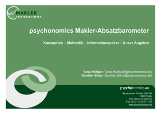 psychonomics Makler-Absatzbarometer
    Konzeption – Methodik – Informationspaket – Unser Angebot




                         Tanja Höllger (Tanja.Hoellger@psychonomics.de)
                        Gunther Ellers (Gunther.Ellers@psychonomics.de)




                                                   Berrenrather Straße 154-156
                                                                    50937 Köln
                                                         Fon: (02 21) 4 20 61-0
                                                      Fax: (02 21) 4 20 61-1 00
                                                        www.psychonomics.de
 