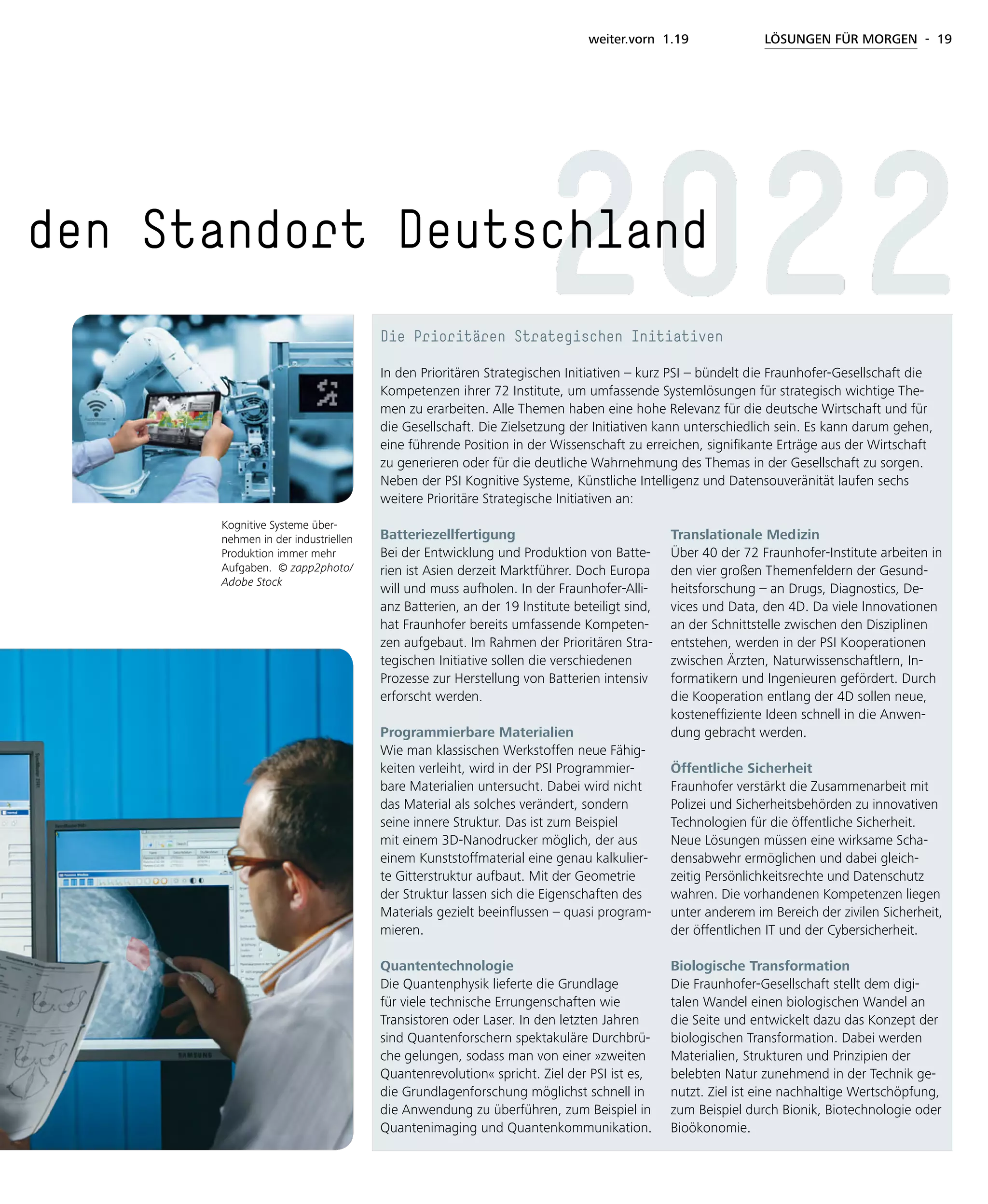 weiter.vorn 1.19 LÖSUNGEN FÜR MORGEN - 19
den Standort Deutschland
Die Prioritären Strategischen Initiativen
In den Prioritären Strategischen Initiativen – kurz PSI – bündelt die Fraunhofer-Gesellschaft die
Kompetenzen ihrer 72 Institute, um umfassende Systemlösungen für strategisch wichtige The-
men zu erarbeiten. Alle Themen haben eine hohe Relevanz für die deutsche Wirtschaft und für
die Gesellschaft. Die Zielsetzung der Initiativen kann unterschiedlich sein. Es kann darum gehen,
eine führende Position in der Wissenschaft zu erreichen, signifikante Erträge aus der Wirtschaft
zu generieren oder für die deutliche Wahrnehmung des Themas in der Gesellschaft zu sorgen.
Neben der PSI Kognitive Systeme, Künstliche Intelligenz und Datensouveränität laufen sechs
weitere Prioritäre Strategische Initiativen an:
Batteriezellfertigung
Bei der Entwicklung und Produktion von Batte-
rien ist Asien derzeit Marktführer. Doch Europa
will und muss aufholen. In der Fraunhofer-Alli-
anz Batterien, an der 19 Institute beteiligt sind,
hat Fraunhofer bereits umfassende Kompeten-
zen aufgebaut. Im Rahmen der Prioritären Stra-
tegischen Initiative sollen die verschiedenen
Prozesse zur Herstellung von Batterien intensiv
erforscht werden.
Programmierbare Materialien
Wie man klassischen Werkstoffen neue Fähig-
keiten verleiht, wird in der PSI Programmier-
bare Materialien untersucht. Dabei wird nicht
das Material als solches verändert, sondern
seine innere Struktur. Das ist zum Beispiel
mit einem 3D-Nanodrucker möglich, der aus
einem Kunststoffmaterial eine genau kalkulier-
te Gitterstruktur aufbaut. Mit der Geometrie
der Struktur lassen sich die Eigenschaften des
Materials gezielt beeinflussen – quasi program-
mieren.
Quantentechnologie
Die Quantenphysik lieferte die Grundlage
für viele technische Errungenschaften wie
Transistoren oder Laser. In den letzten Jahren
sind Quantenforschern spektakuläre Durchbrü-
che gelungen, sodass man von einer »zweiten
Quantenrevolution« spricht. Ziel der PSI ist es,
die Grundlagenforschung möglichst schnell in
die Anwendung zu überführen, zum Beispiel in
Quantenimaging und Quantenkommunikation.
Translationale Medizin
Über 40 der 72 Fraunhofer-Institute arbeiten in
den vier großen Themenfeldern der Gesund-
heitsforschung – an Drugs, Diagnostics, De-
vices und Data, den 4D. Da viele Innovationen
an der Schnittstelle zwischen den Disziplinen
entstehen, werden in der PSI Kooperationen
zwischen Ärzten, Naturwissenschaftlern, In-
formatikern und Ingenieuren gefördert. Durch
die Kooperation entlang der 4D sollen neue,
kosteneffiziente Ideen schnell in die Anwen-
dung gebracht werden.
Öffentliche Sicherheit
Fraunhofer verstärkt die Zusammenarbeit mit
Polizei und Sicherheitsbehörden zu innovativen
Technologien für die öffentliche Sicherheit.
Neue Lösungen müssen eine wirksame Scha-
densabwehr ermöglichen und dabei gleich-
zeitig Persönlichkeitsrechte und Datenschutz
wahren. Die vorhandenen Kompetenzen liegen
unter anderem im Bereich der zivilen Sicherheit,
der öffentlichen IT und der Cybersicherheit.
Biologische Transformation
Die Fraunhofer-Gesellschaft stellt dem digi-
talen Wandel einen biologischen Wandel an
die Seite und entwickelt dazu das Konzept der
biologischen Transformation. Dabei werden
Materialien, Strukturen und Prinzipien der
belebten Natur zunehmend in der Technik ge-
nutzt. Ziel ist eine nachhaltige Wertschöpfung,
zum Beispiel durch Bionik, Biotechnologie oder
Bioökonomie.
2022
Kognitive Systeme über-
nehmen in der industriellen
Produktion immer mehr
Aufgaben. © zapp2photo/
Adobe Stock
 