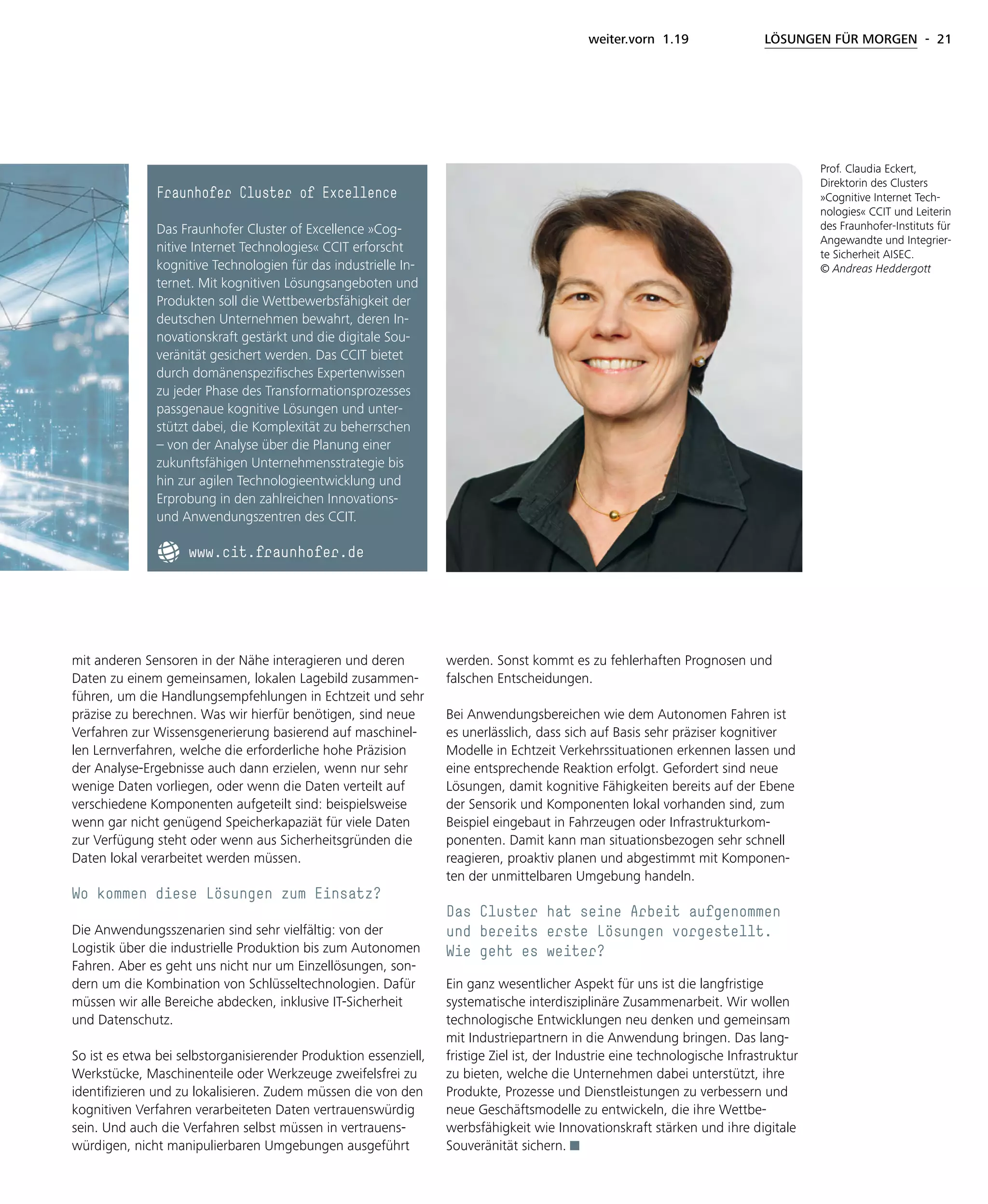 weiter.vorn 1.19 LÖSUNGEN FÜR MORGEN - 21
mit anderen Sensoren in der Nähe interagieren und deren
Daten zu einem gemeinsamen, lokalen Lagebild zusammen-
führen, um die Handlungsempfehlungen in Echtzeit und sehr
präzise zu berechnen. Was wir hierfür benötigen, sind neue
Verfahren zur Wissensgenerierung basierend auf maschinel-
len Lernverfahren, welche die erforderliche hohe Präzision
der Analyse-Ergebnisse auch dann erzielen, wenn nur sehr
wenige Daten vorliegen, oder wenn die Daten verteilt auf
verschiedene Komponenten aufgeteilt sind: beispielsweise
wenn gar nicht genügend Speicherkapaziät für viele Daten
zur Verfügung steht oder wenn aus Sicherheitsgründen die
Daten lokal verarbeitet werden müssen.
Wo kommen diese Lösungen zum Einsatz?
Die Anwendungsszenarien sind sehr vielfältig: von der
Logistik über die industrielle Produktion bis zum Autonomen
Fahren. Aber es geht uns nicht nur um Einzellösungen, son-
dern um die Kombination von Schlüsseltechnologien. Dafür
müssen wir alle Bereiche abdecken, inklusive IT-Sicherheit
und Datenschutz.
So ist es etwa bei selbstorganisierender Produktion essenziell,
Werkstücke, Maschinenteile oder Werkzeuge zweifelsfrei zu
identifizieren und zu lokalisieren. Zudem müssen die von den
kognitiven Verfahren verarbeiteten Daten vertrauenswürdig
sein. Und auch die Verfahren selbst müssen in vertrauens-
würdigen, nicht manipulierbaren Umgebungen ausgeführt
werden. Sonst kommt es zu fehlerhaften Prognosen und
falschen Entscheidungen.
Bei Anwendungsbereichen wie dem Autonomen Fahren ist
es unerlässlich, dass sich auf Basis sehr präziser kognitiver
Modelle in Echtzeit Verkehrssituationen erkennen lassen und
eine entsprechende Reaktion erfolgt. Gefordert sind neue
Lösungen, damit kognitive Fähigkeiten bereits auf der Ebene
der Sensorik und Komponenten lokal vorhanden sind, zum
Beispiel eingebaut in Fahrzeugen oder Infrastrukturkom-
ponenten. Damit kann man situationsbezogen sehr schnell
reagieren, proaktiv planen und abgestimmt mit Komponen-
ten der unmittelbaren Umgebung handeln.
Das Cluster hat seine Arbeit aufgenommen
und bereits erste Lösungen vorgestellt.
Wie geht es weiter?
Ein ganz wesentlicher Aspekt für uns ist die langfristige
systematische interdisziplinäre Zusammenarbeit. Wir wollen
technologische Entwicklungen neu denken und gemeinsam
mit Industriepartnern in die Anwendung bringen. Das lang-
fristige Ziel ist, der Industrie eine technologische Infrastruktur
zu bieten, welche die Unternehmen dabei unterstützt, ihre
Produkte, Prozesse und Dienstleistungen zu verbessern und
neue Geschäftsmodelle zu entwickeln, die ihre Wettbe-
werbsfähigkeit wie Innovationskraft stärken und ihre digitale
Souveränität sichern.
Prof. Claudia Eckert,
Direktorin des Clusters
»Cognitive Internet Tech-
nologies« CCIT und Leiterin
des Fraunhofer-Instituts für
Angewandte und Integrier-
te Sicherheit AISEC.
© Andreas Heddergott
Fraunhofer Cluster of Excellence
Das Fraunhofer Cluster of Excellence »Cog-
nitive Internet Technologies« CCIT erforscht
kognitive Technologien für das industrielle In-
ternet. Mit kognitiven Lösungsangeboten und
Produkten soll die Wettbewerbsfähigkeit der
deutschen Unternehmen bewahrt, deren In-
novationskraft gestärkt und die digitale Sou-
veränität gesichert werden. Das CCIT bietet
durch domänenspezifisches Expertenwissen
zu jeder Phase des Transformationsprozesses
passgenaue kognitive Lösungen und unter-
stützt dabei, die Komplexität zu beherrschen
– von der Analyse über die Planung einer
zukunftsfähigen Unternehmensstrategie bis
hin zur agilen Technologieentwicklung und
Erprobung in den zahlreichen Innovations-
und Anwendungszentren des CCIT.
www.cit.fraunhofer.de
 