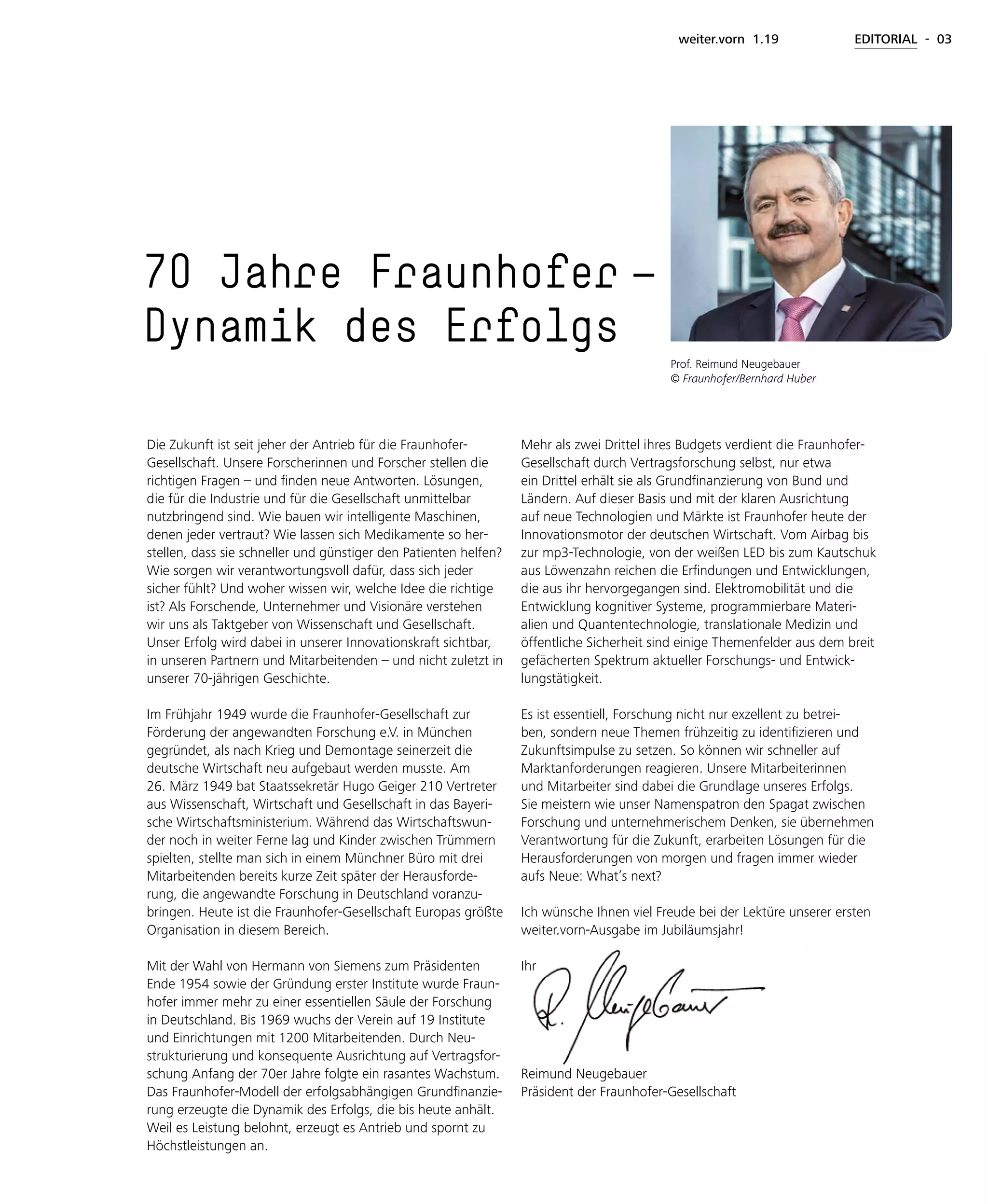 weiter.vorn 1.19 EDITORIAL - 03
Die Zukunft ist seit jeher der Antrieb für die Fraunhofer-
Gesellschaft. Unsere Forscherinnen und Forscher stellen die
richtigen Fragen – und finden neue Antworten. Lösungen,
die für die Industrie und für die Gesellschaft unmittelbar
nutzbringend sind. Wie bauen wir intelligente Maschinen,
denen jeder vertraut? Wie lassen sich Medikamente so her-
stellen, dass sie schneller und günstiger den Patienten helfen?
Wie sorgen wir verantwortungsvoll dafür, dass sich jeder
sicher fühlt? Und woher wissen wir, welche Idee die richtige
ist? Als Forschende, Unternehmer und Visionäre verstehen
wir uns als Taktgeber von Wissenschaft und Gesellschaft.
Unser Erfolg wird dabei in unserer Innovationskraft sichtbar,
in unseren Partnern und Mitarbeitenden – und nicht zuletzt in
unserer 70-jährigen Geschichte.
Im Frühjahr 1949 wurde die Fraunhofer-Gesellschaft zur
Förderung der angewandten Forschung e.V. in München
gegründet, als nach Krieg und Demontage seinerzeit die
deutsche Wirtschaft neu aufgebaut werden musste. Am
26. März 1949 bat Staatssekretär Hugo Geiger 210 Vertreter
aus Wissenschaft, Wirtschaft und Gesellschaft in das Bayeri-
sche Wirtschaftsministerium. Während das Wirtschaftswun-
der noch in weiter Ferne lag und Kinder zwischen Trümmern
spielten, stellte man sich in einem Münchner Büro mit drei
Mitarbeitenden bereits kurze Zeit später der Herausforde-
rung, die angewandte Forschung in Deutschland voranzu-
bringen. Heute ist die Fraunhofer-Gesellschaft Europas größte
Organisation in diesem Bereich.
Mit der Wahl von Hermann von Siemens zum Präsidenten
Ende 1954 sowie der Gründung erster Institute wurde Fraun-
hofer immer mehr zu einer essentiellen Säule der Forschung
in Deutschland. Bis 1969 wuchs der Verein auf 19 Institute
und Einrichtungen mit 1200 Mitarbeitenden. Durch Neu-
strukturierung und konsequente Ausrichtung auf Vertragsfor-
schung Anfang der 70er Jahre folgte ein rasantes Wachstum.
Das Fraunhofer-Modell der erfolgsabhängigen Grundfinanzie-
rung erzeugte die Dynamik des Erfolgs, die bis heute anhält.
Weil es Leistung belohnt, erzeugt es Antrieb und spornt zu
Höchstleistungen an.
70 Jahre Fraunhofer  —
Dynamik des Erfolgs
Mehr als zwei Drittel ihres Budgets verdient die Fraunhofer-
Gesellschaft durch Vertragsforschung selbst, nur etwa
ein Drittel erhält sie als Grundfinanzierung von Bund und
Ländern. Auf dieser Basis und mit der klaren Ausrichtung
auf neue Technologien und Märkte ist Fraunhofer heute der
Innovationsmotor der deutschen Wirtschaft. Vom Airbag bis
zur mp3-Technologie, von der weißen LED bis zum Kautschuk
aus Löwenzahn reichen die Erfindungen und Entwicklungen,
die aus ihr hervorgegangen sind. Elektromobilität und die
Entwicklung kognitiver Systeme, programmierbare Materi-
alien und Quantentechnologie, translationale Medizin und
öffentliche Sicherheit sind einige Themenfelder aus dem breit
gefächerten Spektrum aktueller Forschungs- und Entwick-
lungstätigkeit.
Es ist essentiell, Forschung nicht nur exzellent zu betrei-
ben, sondern neue Themen frühzeitig zu identifizieren und
Zukunftsimpulse zu setzen. So können wir schneller auf
Marktanforderungen reagieren. Unsere Mitarbeiterinnen
und Mitarbeiter sind dabei die Grundlage unseres Erfolgs.
Sie meistern wie unser Namenspatron den Spagat zwischen
Forschung und unternehmerischem Denken, sie übernehmen
Verantwortung für die Zukunft, erarbeiten Lösungen für die
Herausforderungen von morgen und fragen immer wieder
aufs Neue: What’s next?
Ich wünsche Ihnen viel Freude bei der Lektüre unserer ersten
weiter.vorn-Ausgabe im Jubiläumsjahr!
Ihr
Reimund Neugebauer
Präsident der Fraunhofer-Gesellschaft
Prof. Reimund Neugebauer
© Fraunhofer/Bernhard Huber
 