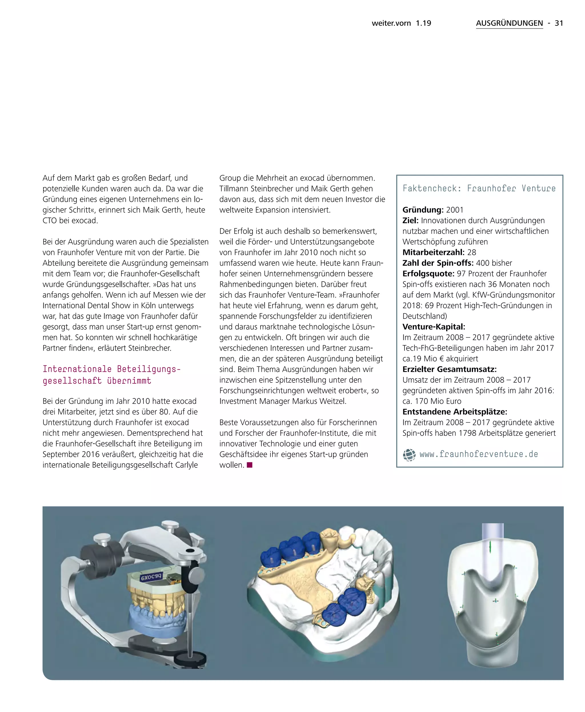 weiter.vorn 1.19 AUSGRÜNDUNGEN - 31
Auf dem Markt gab es großen Bedarf, und
potenzielle Kunden waren auch da. Da war die
Gründung eines eigenen Unternehmens ein lo-
gischer Schritt«, erinnert sich Maik Gerth, heute
CTO bei exocad.
Bei der Ausgründung waren auch die Spezialisten
von Fraunhofer Venture mit von der Partie. Die
Abteilung bereitete die Ausgründung gemeinsam
mit dem Team vor; die Fraunhofer-Gesellschaft
wurde Gründungsgesellschafter. »Das hat uns
anfangs geholfen. Wenn ich auf Messen wie der
International Dental Show in Köln unterwegs
war, hat das gute Image von Fraunhofer dafür
gesorgt, dass man unser Start-up ernst genom-
men hat. So konnten wir schnell hochkarätige
Partner finden«, erläutert Steinbrecher.
Internationale Beteiligungs-
gesellschaft übernimmt
Bei der Gründung im Jahr 2010 hatte exocad
drei Mitarbeiter, jetzt sind es über 80. Auf die
Unterstützung durch Fraunhofer ist exocad
nicht mehr angewiesen. Dementsprechend hat
die Fraunhofer-Gesellschaft ihre Beteiligung im
September 2016 veräußert, gleichzeitig hat die
internationale Beteiligungsgesellschaft Carlyle
Group die Mehrheit an exocad übernommen.
Tillmann Steinbrecher und Maik Gerth gehen
davon aus, dass sich mit dem neuen Investor die
weltweite Expansion intensiviert.
Der Erfolg ist auch deshalb so bemerkenswert,
weil die Förder- und Unterstützungsangebote
von Fraunhofer im Jahr 2010 noch nicht so
umfassend waren wie heute. Heute kann Fraun-
hofer seinen Unternehmensgründern bessere
Rahmenbedingungen bieten. Darüber freut
sich das Fraunhofer Venture-Team. »Fraunhofer
hat heute viel Erfahrung, wenn es darum geht,
spannende Forschungsfelder zu identifizieren
und daraus marktnahe technologische Lösun-
gen zu entwickeln. Oft bringen wir auch die
verschiedenen Interessen und Partner zusam-
men, die an der späteren Ausgründung beteiligt
sind. Beim Thema Ausgründungen haben wir
inzwischen eine Spitzenstellung unter den
Forschungseinrichtungen weltweit erobert«, so
Investment Manager Markus Weitzel.
Beste Voraussetzungen also für Forscherinnen
und Forscher der Fraunhofer-Institute, die mit
innovativer Technologie und einer guten
Geschäftsidee ihr eigenes Start-up gründen
wollen.
Faktencheck: Fraunhofer Venture
Gründung: 2001
Ziel: Innovationen durch Ausgründungen
nutzbar machen und einer wirtschaftlichen
Wertschöpfung zuführen
Mitarbeiterzahl: 28
Zahl der Spin-offs: 400 bisher
Erfolgsquote: 97 Prozent der Fraunhofer
Spin-offs existieren nach 36 Monaten noch
auf dem Markt (vgl. KfW-Gründungsmonitor
2018: 69 Prozent High-Tech-Gründungen in
Deutschland)
Venture-Kapital:
Im Zeitraum 2008 – 2017 gegründete aktive
Tech-FhG-Beteiligungen haben im Jahr 2017
ca.19 Mio € akquiriert
Erzielter Gesamtumsatz:
Umsatz der im Zeitraum 2008 – 2017
gegründeten aktiven Spin-offs im Jahr 2016:
ca. 170 Mio Euro
Entstandene Arbeitsplätze:
Im Zeitraum 2008 – 2017 gegründete aktive
Spin-offs haben 1798 Arbeitsplätze generiert
www.fraunhoferventure.de
 