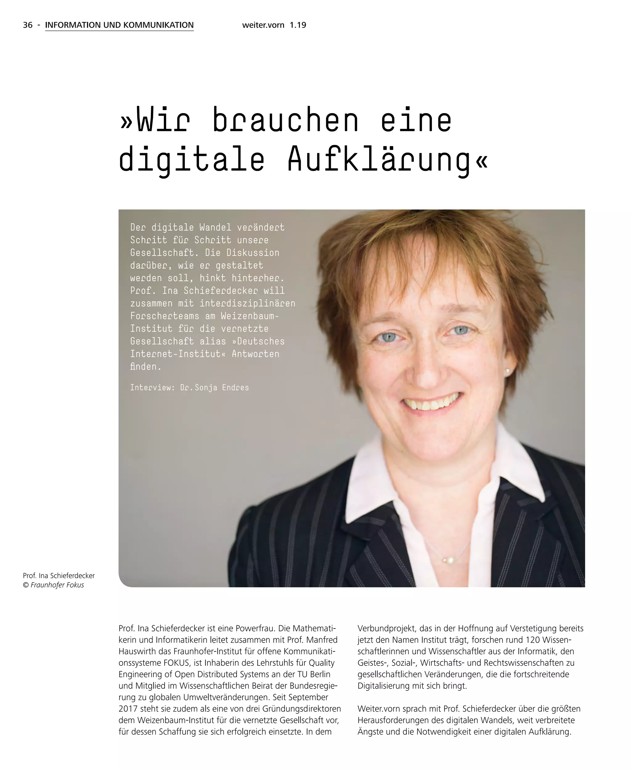 36 - INFORMATION UND KOMMUNIKATION weiter.vorn 1.19
Prof. Ina Schieferdecker ist eine Powerfrau. Die Mathemati-
kerin und Informatikerin leitet zusammen mit Prof. Manfred
Hauswirth das Fraunhofer-Institut für offene Kommunikati-
onssysteme FOKUS, ist Inhaberin des Lehrstuhls für Quality
Engineering of Open Distributed Systems an der TU Berlin
und Mitglied im Wissenschaftlichen Beirat der Bundesregie-
rung zu globalen Umweltveränderungen. Seit September
2017 steht sie zudem als eine von drei Gründungsdirektoren
dem Weizenbaum-Institut für die vernetzte Gesellschaft vor,
für dessen Schaffung sie sich erfolgreich einsetzte. In dem
Verbundprojekt, das in der Hoffnung auf Verstetigung bereits
jetzt den Namen Institut trägt, forschen rund 120 Wissen-
schaftlerinnen und Wissenschaftler aus der Informatik, den
Geistes-, Sozial-, Wirtschafts- und Rechtswissenschaften zu
gesellschaftlichen Veränderungen, die die fortschreitende
Digitalisierung mit sich bringt.
Weiter.vorn sprach mit Prof. Schieferdecker über die größten
Herausforderungen des digitalen Wandels, weit verbreitete
Ängste und die Notwendigkeit einer digitalen Aufklärung.
»Wir brauchen eine
digitale Aufklärung«
Prof. Ina Schieferdecker
© Fraunhofer Fokus
Der digitale Wandel verändert
Schritt für Schritt unsere
Gesellschaft. Die Diskussion
darüber, wie er gestaltet
werden soll, hinkt hinterher.
Prof. Ina Schieferdecker will
zusammen mit interdisziplinären
Forscherteams am Weizenbaum-
Institut für die vernetzte
Gesellschaft alias »Deutsches
Internet-Institut« Antworten
finden.
Interview: Dr. Sonja Endres
 