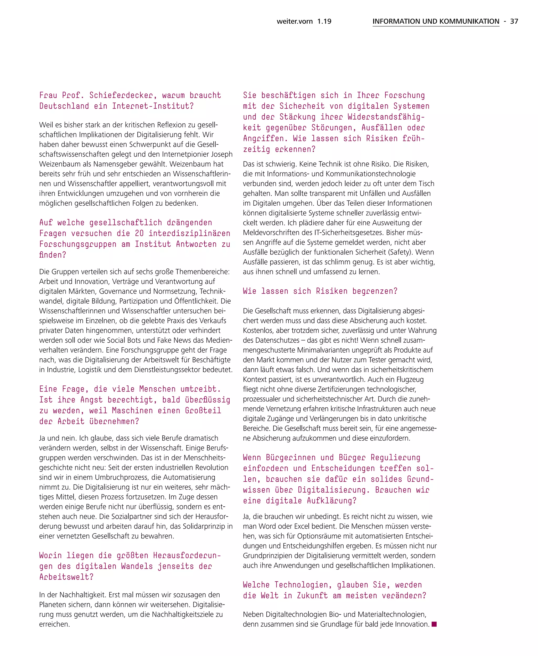 weiter.vorn 1.19 INFORMATION UND KOMMUNIKATION - 37
Frau Prof. Schieferdecker, warum braucht
Deutschland ein Internet-Institut?
Weil es bisher stark an der kritischen Reflexion zu gesell-
schaftlichen Implikationen der Digitalisierung fehlt. Wir
haben daher bewusst einen Schwerpunkt auf die Gesell-
schaftswissenschaften gelegt und den Internetpionier Joseph
Weizenbaum als Namensgeber gewählt. Weizenbaum hat
bereits sehr früh und sehr entschieden an Wissenschaftlerin-
nen und Wissenschaftler appelliert, verantwortungsvoll mit
ihren Entwicklungen umzugehen und von vornherein die
möglichen gesellschaftlichen Folgen zu bedenken.
Auf welche gesellschaftlich drängenden
Fragen versuchen die 20 interdisziplinären
Forschungsgruppen am Institut Antworten zu
finden?
Die Gruppen verteilen sich auf sechs große Themenbereiche:
Arbeit und Innovation, Verträge und Verantwortung auf
digitalen Märkten, Governance und Normsetzung, Technik-
wandel, digitale Bildung, Partizipation und Öffentlichkeit. Die
Wissenschaftlerinnen und Wissenschaftler untersuchen bei-
spielsweise im Einzelnen, ob die gelebte Praxis des Verkaufs
privater Daten hingenommen, unterstützt oder verhindert
werden soll oder wie Social Bots und Fake News das Medien-
verhalten verändern. Eine Forschungsgruppe geht der Frage
nach, was die Digitalisierung der Arbeitswelt für Beschäftigte
in Industrie, Logistik und dem Dienstleistungssektor bedeutet.
Eine Frage, die viele Menschen umtreibt.
Ist ihre Angst berechtigt, bald überflüssig
zu werden, weil Maschinen einen Großteil
der Arbeit übernehmen?
Ja und nein. Ich glaube, dass sich viele Berufe dramatisch
verändern werden, selbst in der Wissenschaft. Einige Berufs-
gruppen werden verschwinden. Das ist in der Menschheits-
geschichte nicht neu: Seit der ersten industriellen Revolution
sind wir in einem Umbruchprozess, die Automatisierung
nimmt zu. Die Digitalisierung ist nur ein weiteres, sehr mäch-
tiges Mittel, diesen Prozess fortzusetzen. Im Zuge dessen
werden einige Berufe nicht nur überflüssig, sondern es ent-
stehen auch neue. Die Sozialpartner sind sich der Herausfor-
derung bewusst und arbeiten darauf hin, das Solidarprinzip in
einer vernetzten Gesellschaft zu bewahren.
Worin liegen die größten Herausforderun-
gen des digitalen Wandels jenseits der
Arbeitswelt?
In der Nachhaltigkeit. Erst mal müssen wir sozusagen den
Planeten sichern, dann können wir weitersehen. Digitalisie-
rung muss genutzt werden, um die Nachhaltigkeitsziele zu
erreichen.
Sie beschäftigen sich in Ihrer Forschung
mit der Sicherheit von digitalen Systemen
und der Stärkung ihrer Widerstandsfähig-
keit gegenüber Störungen, Ausfällen oder
Angriffen. Wie lassen sich Risiken früh-
zeitig erkennen?
Das ist schwierig. Keine Technik ist ohne Risiko. Die Risiken,
die mit Informations- und Kommunikationstechnologie
verbunden sind, werden jedoch leider zu oft unter dem Tisch
gehalten. Man sollte transparent mit Unfällen und Ausfällen
im Digitalen umgehen. Über das Teilen dieser Informationen
können digitalisierte Systeme schneller zuverlässig entwi-
ckelt werden. Ich plädiere daher für eine Ausweitung der
Meldevorschriften des IT-Sicherheitsgesetzes. Bisher müs-
sen Angriffe auf die Systeme gemeldet werden, nicht aber
Ausfälle bezüglich der funktionalen Sicherheit (Safety). Wenn
Ausfälle passieren, ist das schlimm genug. Es ist aber wichtig,
aus ihnen schnell und umfassend zu lernen.
Wie lassen sich Risiken begrenzen?
Die Gesellschaft muss erkennen, dass Digitalisierung abgesi-
chert werden muss und dass diese Absicherung auch kostet.
Kostenlos, aber trotzdem sicher, zuverlässig und unter Wahrung
des Datenschutzes – das gibt es nicht! Wenn schnell zusam-
mengeschusterte Minimalvarianten ungeprüft als Produkte auf
den Markt kommen und der Nutzer zum Tester gemacht wird,
dann läuft etwas falsch. Und wenn das in sicherheitskritischem
Kontext passiert, ist es unverantwortlich. Auch ein Flugzeug
fliegt nicht ohne diverse Zertifizierungen technologischer,
prozessualer und sicherheitstechnischer Art. Durch die zuneh-
mende Vernetzung erfahren kritische Infrastrukturen auch neue
digitale Zugänge und Verlängerungen bis in dato unkritische
Bereiche. Die Gesellschaft muss bereit sein, für eine angemesse-
ne Absicherung aufzukommen und diese einzufordern.
Wenn Bürgerinnen und Bürger Regulierung
einfordern und Entscheidungen treffen sol-
len, brauchen sie dafür ein solides Grund-
wissen über Digitalisierung. Brauchen wir
eine digitale Aufklärung?
Ja, die brauchen wir unbedingt. Es reicht nicht zu wissen, wie
man Word oder Excel bedient. Die Menschen müssen verste-
hen, was sich für Optionsräume mit automatisierten Entschei-
dungen und Entscheidungshilfen ergeben. Es müssen nicht nur
Grundprinzipien der Digitalisierung vermittelt werden, sondern
auch ihre Anwendungen und gesellschaftlichen Implikationen.
Welche Technologien, glauben Sie, werden
die Welt in Zukunft am meisten verändern?
Neben Digitaltechnologien Bio- und Materialtechnologien,
denn zusammen sind sie Grundlage für bald jede Innovation.
 